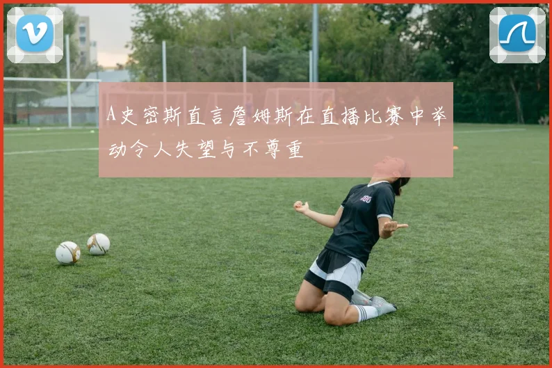 A史密斯直言詹姆斯在直播比赛中举动令人失望与不尊重