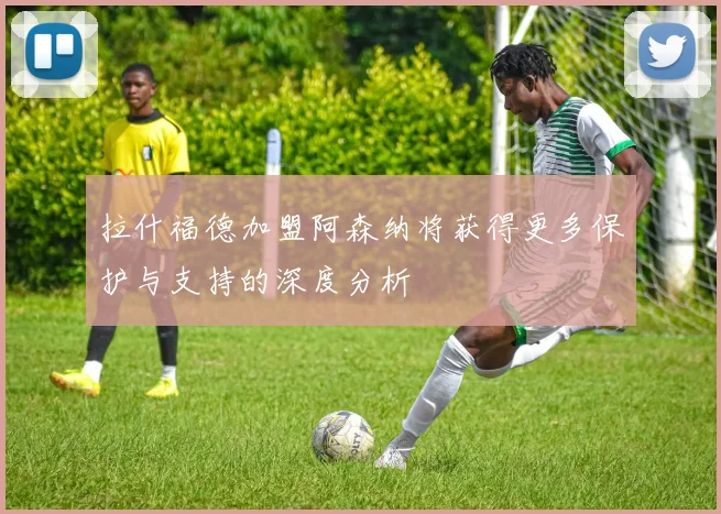 拉什福德加盟阿森纳将获得更多保护与支持的深度分析
