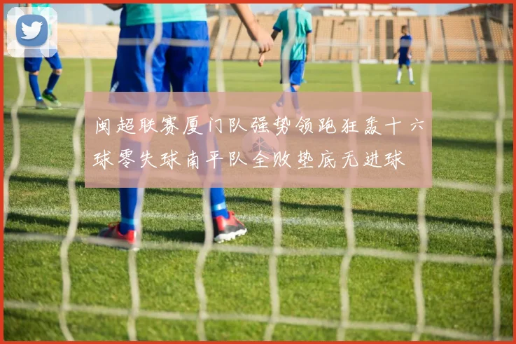 闽超联赛厦门队强势领跑狂轰十六球零失球南平队全败垫底无进球