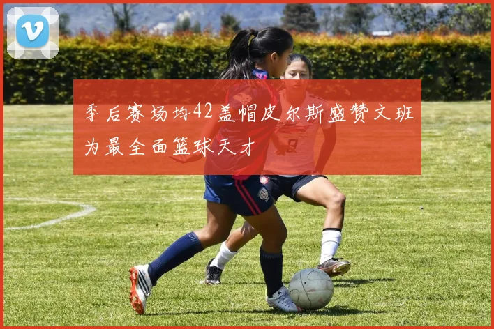 季后赛场均42盖帽皮尔斯盛赞文班为最全面篮球天才
