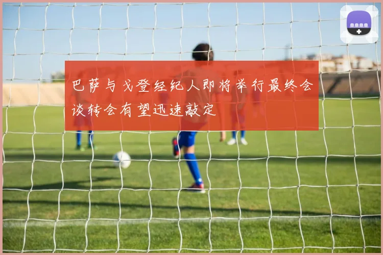 巴萨与戈登经纪人即将举行最终会谈转会有望迅速敲定