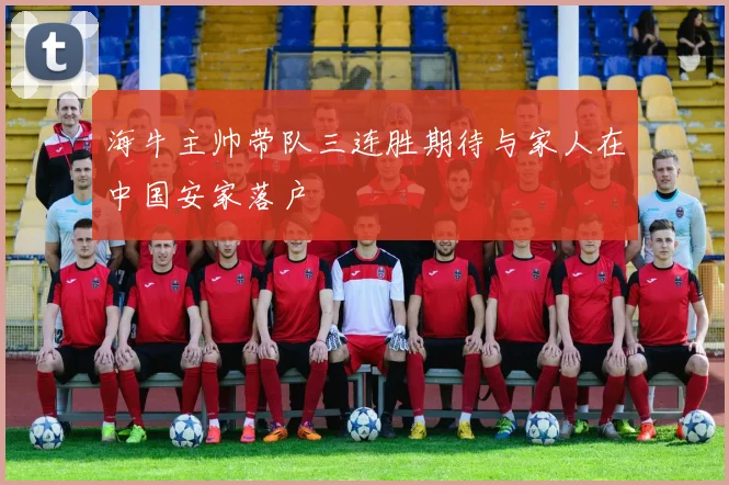 海牛主帅带队三连胜期待与家人在中国安家落户