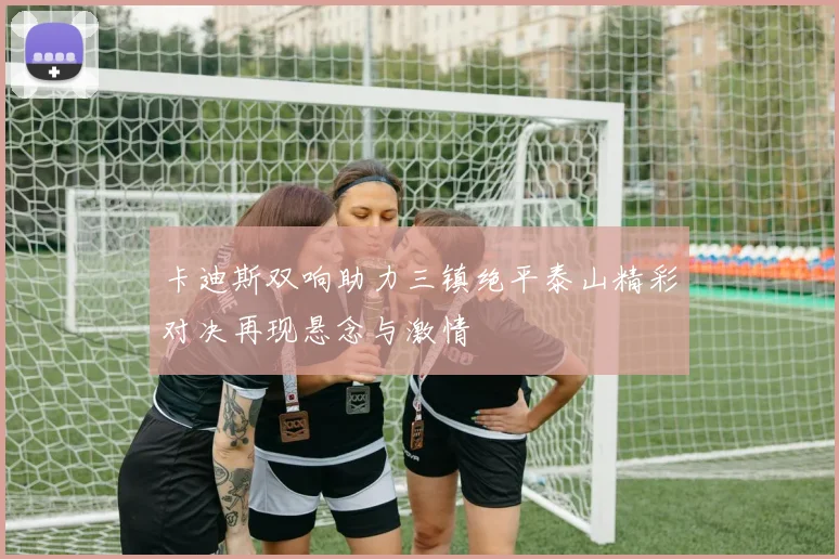 卡迪斯双响助力三镇绝平泰山精彩对决再现悬念与激情
