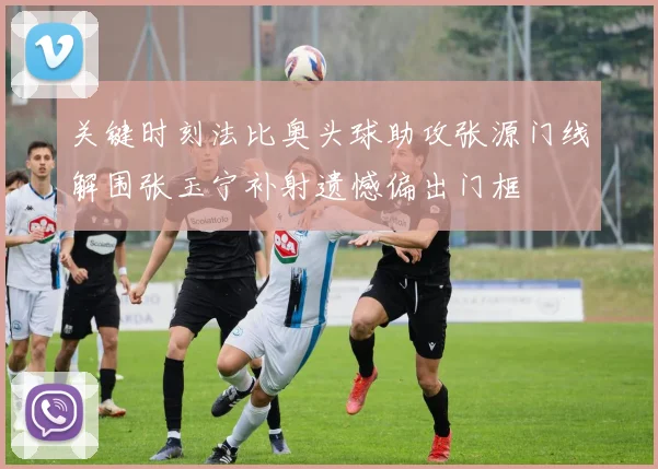 关键时刻法比奥头球助攻张源门线解围张玉宁补射遗憾偏出门框
