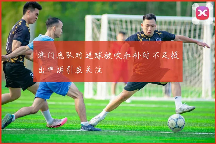 津门虎队对进球被吹和补时不足提出申诉引发关注