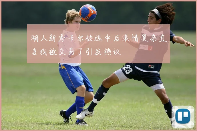 湖人新秀卡尔被选中后表情复杂直言我被交易了引发热议