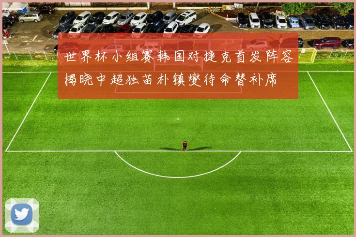 世界杯小组赛韩国对捷克首发阵容揭晓中超独苗朴镇燮待命替补席