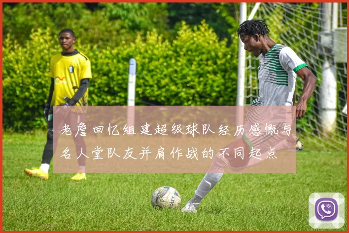 老詹回忆组建超级球队经历感慨与名人堂队友并肩作战的不同起点