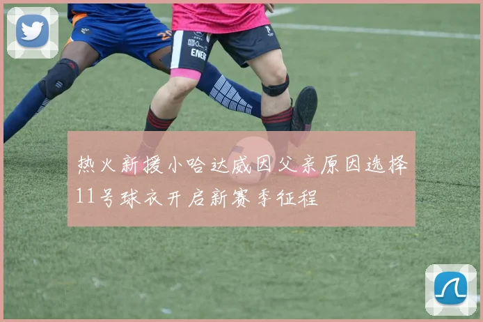 热火新援小哈达威因父亲原因选择11号球衣开启新赛季征程