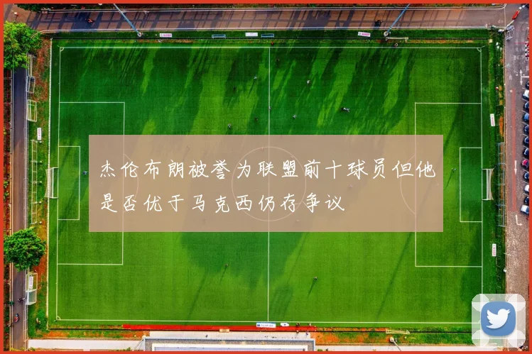 杰伦布朗被誉为联盟前十球员但他是否优于马克西仍存争议